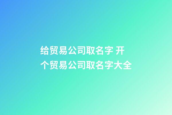 给贸易公司取名字 开个贸易公司取名字大全-第1张-公司起名-玄机派